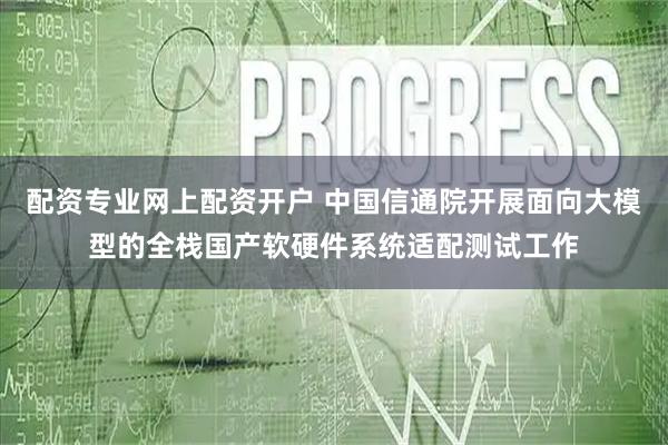 配资专业网上配资开户 中国信通院开展面向大模型的全栈国产软硬件系统适配测试工作