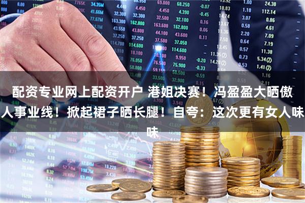 配资专业网上配资开户 港姐决赛！冯盈盈大晒傲人事业线！掀起裙子晒长腿！自夸：这次更有女人味