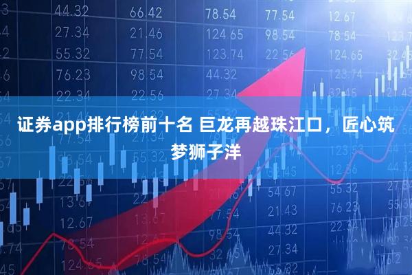 证券app排行榜前十名 巨龙再越珠江口,匠心筑梦狮子洋