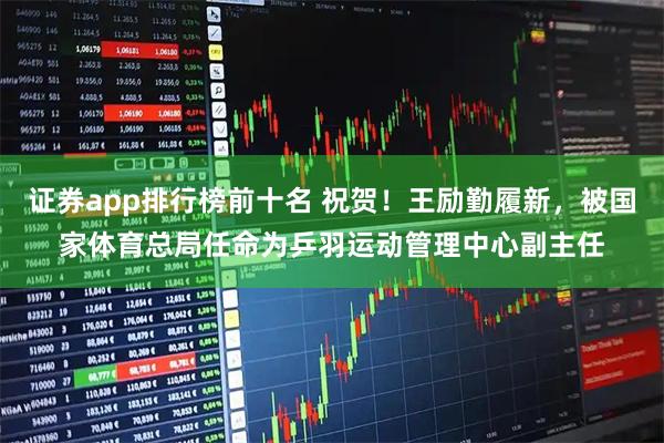 证券app排行榜前十名 祝贺!王励勤履新,被国家体育总局任命为乒羽运动管理中心副主任
