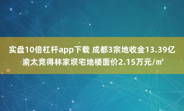 实盘10倍杠杆app下载 成都3宗地收金13.39亿 渝太竞得林家坝宅地楼面价2.15万元/㎡