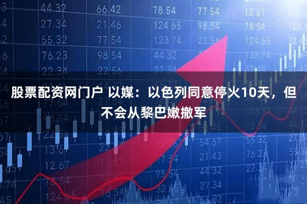 股票配资网门户 以媒：以色列同意停火10天，但不会从黎巴嫩撤军
