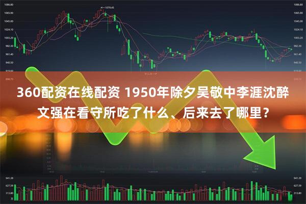 360配资在线配资 1950年除夕吴敬中李涯沈醉文强在看守所吃了什么、后来去了哪里？