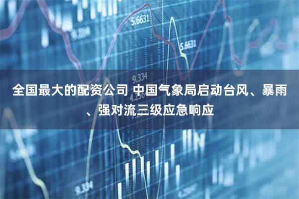 全国最大的配资公司 中国气象局启动台风、暴雨、强对流三级应急响应